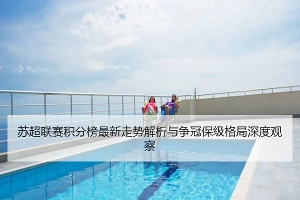 苏超联赛积分榜最新走势解析与争冠保级格局深度观察