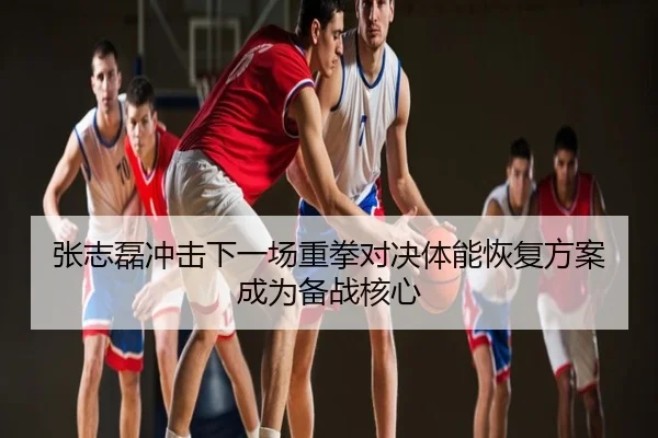 张志磊冲击下一场重拳对决体能恢复方案成为备战核心