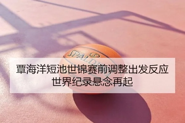 覃海洋短池世锦赛前调整出发反应世界纪录悬念再起