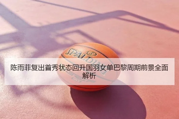 陈雨菲复出首秀状态回升国羽女单巴黎周期前景全面解析