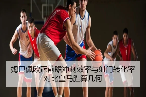 姆巴佩欧冠前瞻冲刺效率与射门转化率对比皇马胜算几何