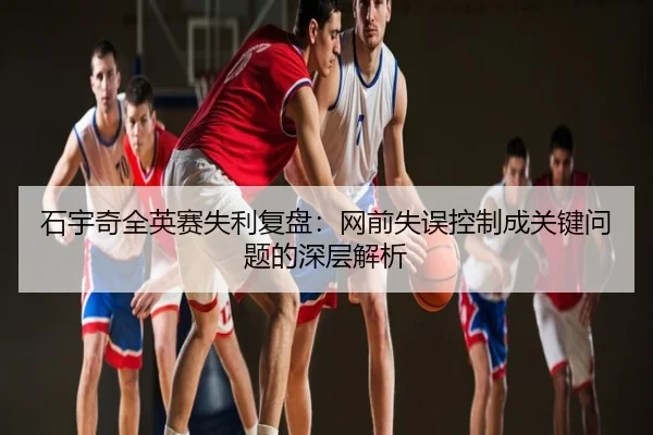 石宇奇全英赛失利复盘：网前失误控制成关键问题的深层解析